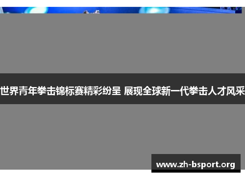 世界青年拳击锦标赛精彩纷呈 展现全球新一代拳击人才风采