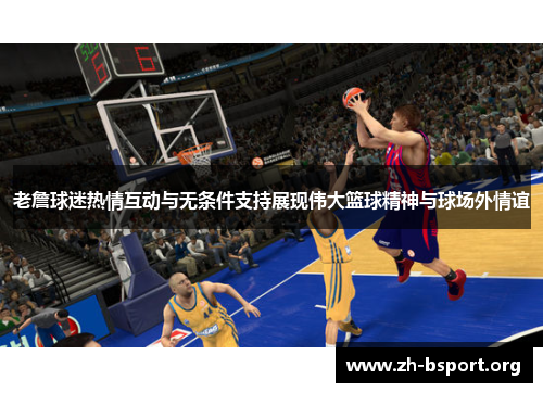 老詹球迷热情互动与无条件支持展现伟大篮球精神与球场外情谊