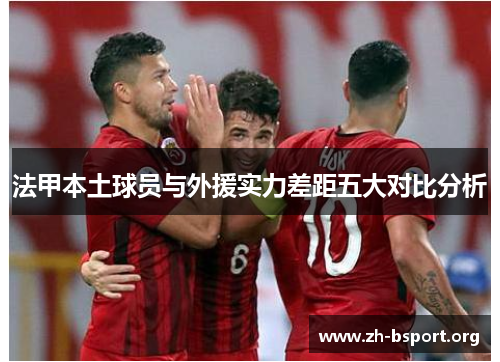 法甲本土球员与外援实力差距五大对比分析