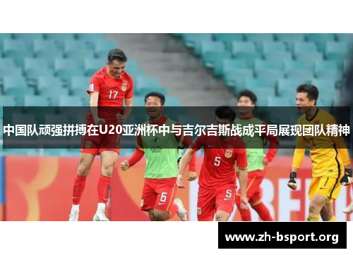 中国队顽强拼搏在U20亚洲杯中与吉尔吉斯战成平局展现团队精神