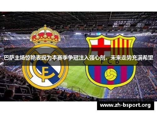巴萨主场惊艳表现为本赛季争冠注入强心剂，未来走势充满希望