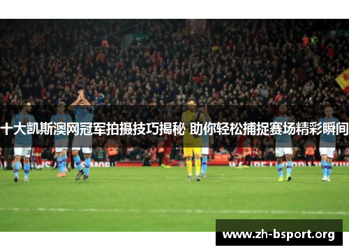 十大凯斯澳网冠军拍摄技巧揭秘 助你轻松捕捉赛场精彩瞬间