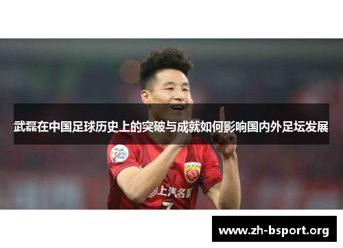 武磊在中国足球历史上的突破与成就如何影响国内外足坛发展 武磊在中国足球历史上的突破与成就如何影响国内外足坛发展
