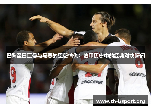 巴黎圣日耳曼与马赛的恩怨情仇：法甲历史中的经典对决瞬间