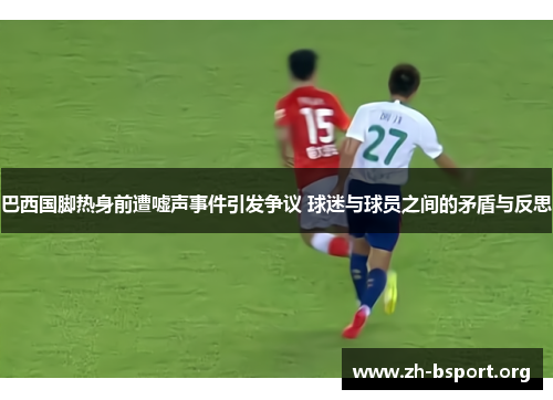 巴西国脚热身前遭嘘声事件引发争议 球迷与球员之间的矛盾与反思