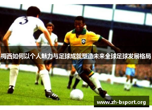 梅西如何以个人魅力与足球成就塑造未来全球足球发展格局
