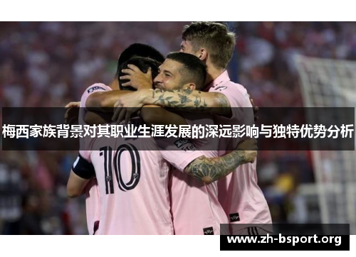 梅西家族背景对其职业生涯发展的深远影响与独特优势分析